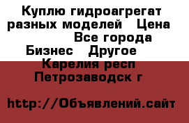 Куплю гидроагрегат разных моделей › Цена ­ 1 000 - Все города Бизнес » Другое   . Карелия респ.,Петрозаводск г.